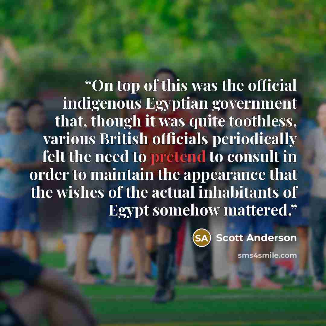 “On top of this was the official indigenous Egyptian government that, though it was quite toothless, various British officials periodically felt the need to pretend to consult in order to maintain the appearance that the wishes of the actual inhabitants of Egypt somehow mattered.” quote by Scott Anderson