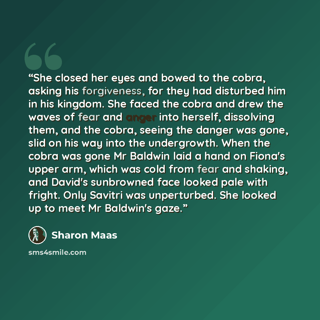 “She closed her eyes and bowed to the cobra, asking his forgiveness, for they had disturbed him in his kingdom. She faced the cobra and drew the waves of fear and anger into herself, dissolving them, and the cobra, seeing the danger was gone, slid on his way into the undergrowth. When the cobra was…” quote by Sharon Maas