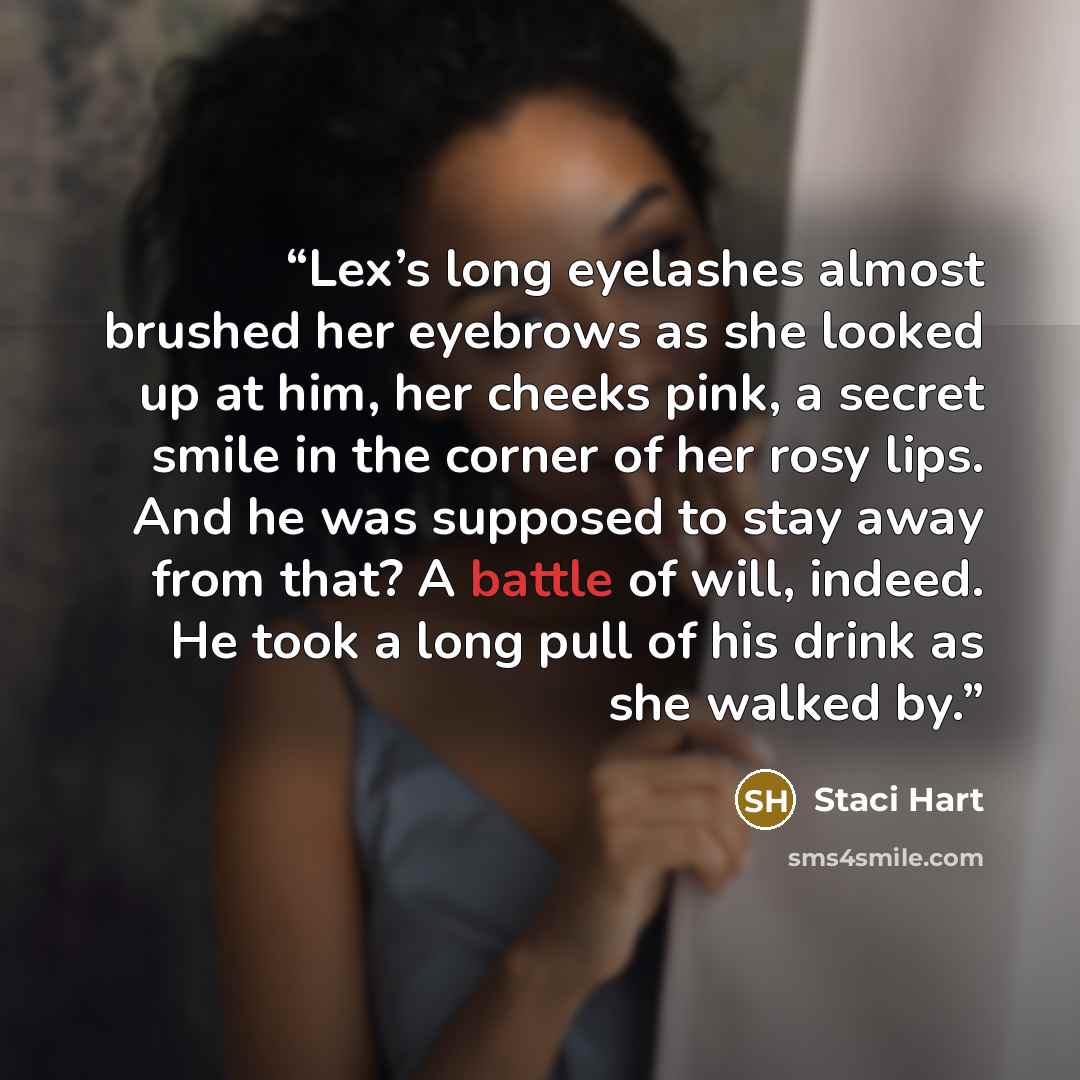 “Lex’s long eyelashes almost brushed her eyebrows as she looked up at him, her cheeks pink, a secret smile in the corner of her rosy lips. And he was supposed to stay away from that? A battle of will, indeed. He took a long pull of his drink as she walked by.” quote by Staci Hart