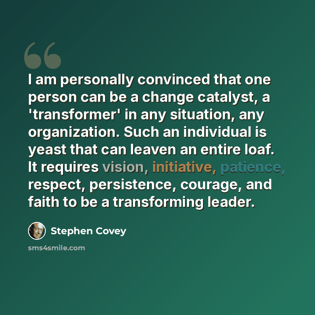 “I am personally convinced that one person can be a change catalyst, a 'transformer' in any situation, any organization. Such an individual is yeast that can leaven an entire loaf. It requires vision, initiative, patience, respect, persistence, courage, and faith to be a transforming leader.” quote by Stephen Covey