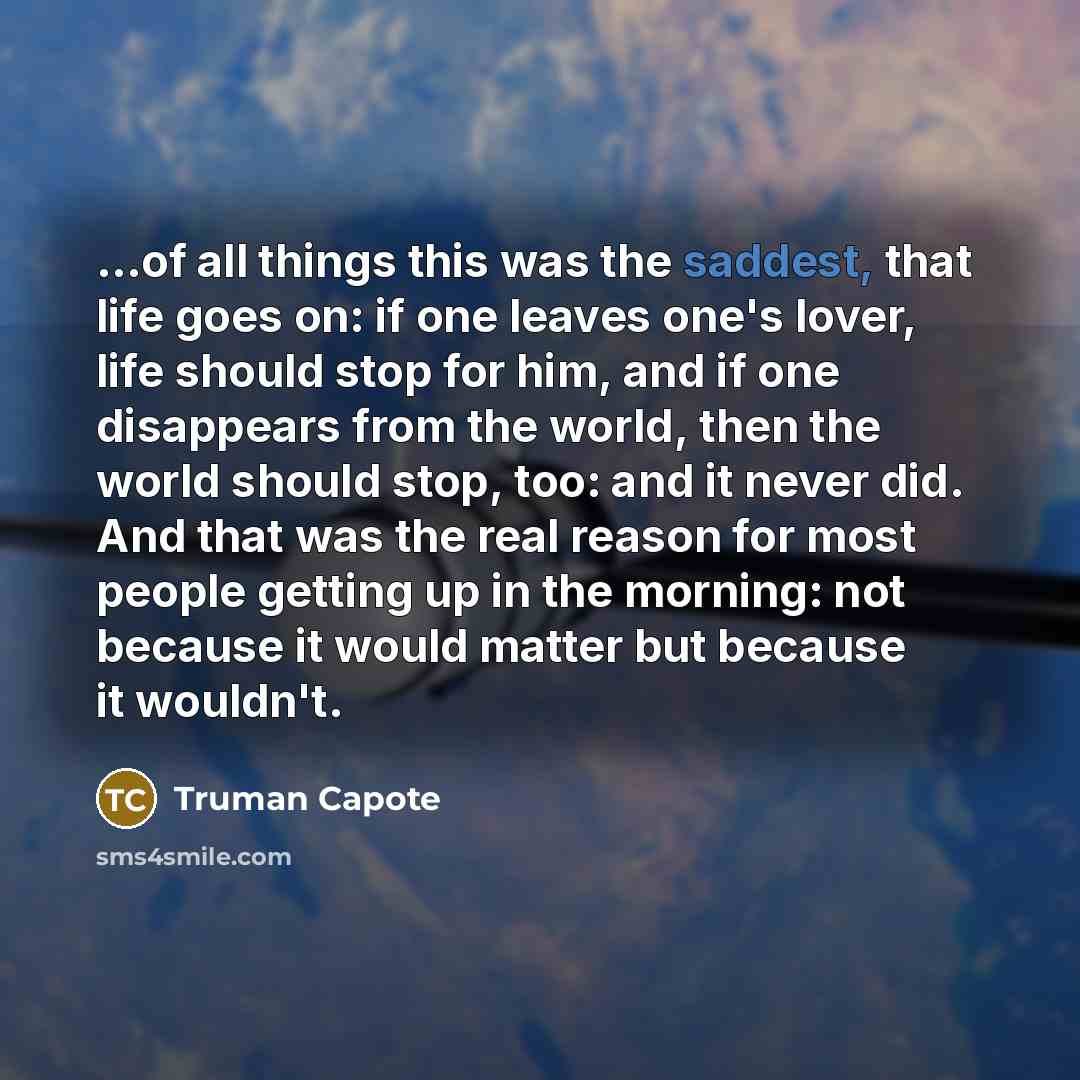 “...of all things this was the saddest, that life goes on: if one leaves one's lover, life should stop for him, and if one disappears from the world, then the world should stop, too: and it never did. And that was the real reason for most people getting up in the morning: not because it would…” quote by Truman Capote