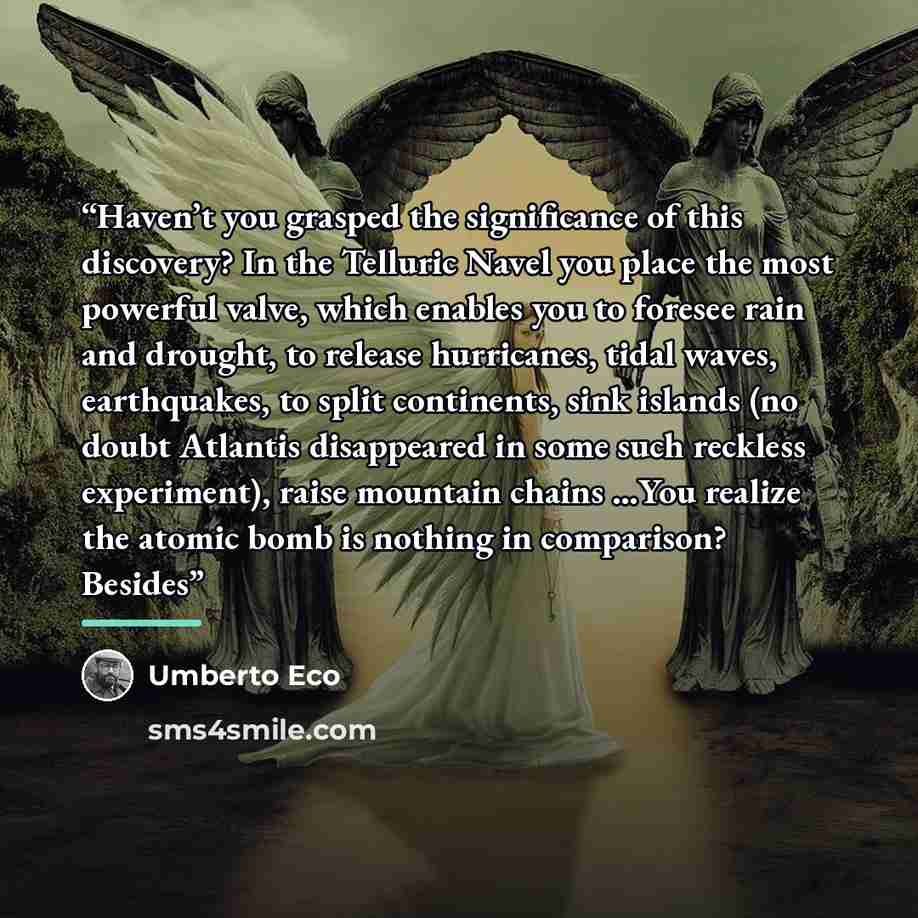 “Haven’t you grasped the significance of this discovery? In the Telluric Navel you place the most powerful valve, which enables you to foresee rain and drought, to release hurricanes, tidal waves, earthquakes, to split continents, sink islands (no doubt Atlantis disappeared in some such reckless…” quote by Umberto Eco