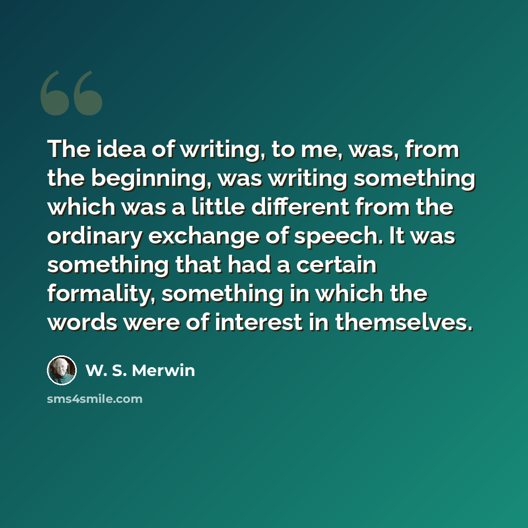“The idea of writing, to me, was, from the beginning, was writing something which was a little different from the ordinary exchange of speech. It was something that had a certain formality, something in which the words were of interest in themselves.” quote by W. S. Merwin