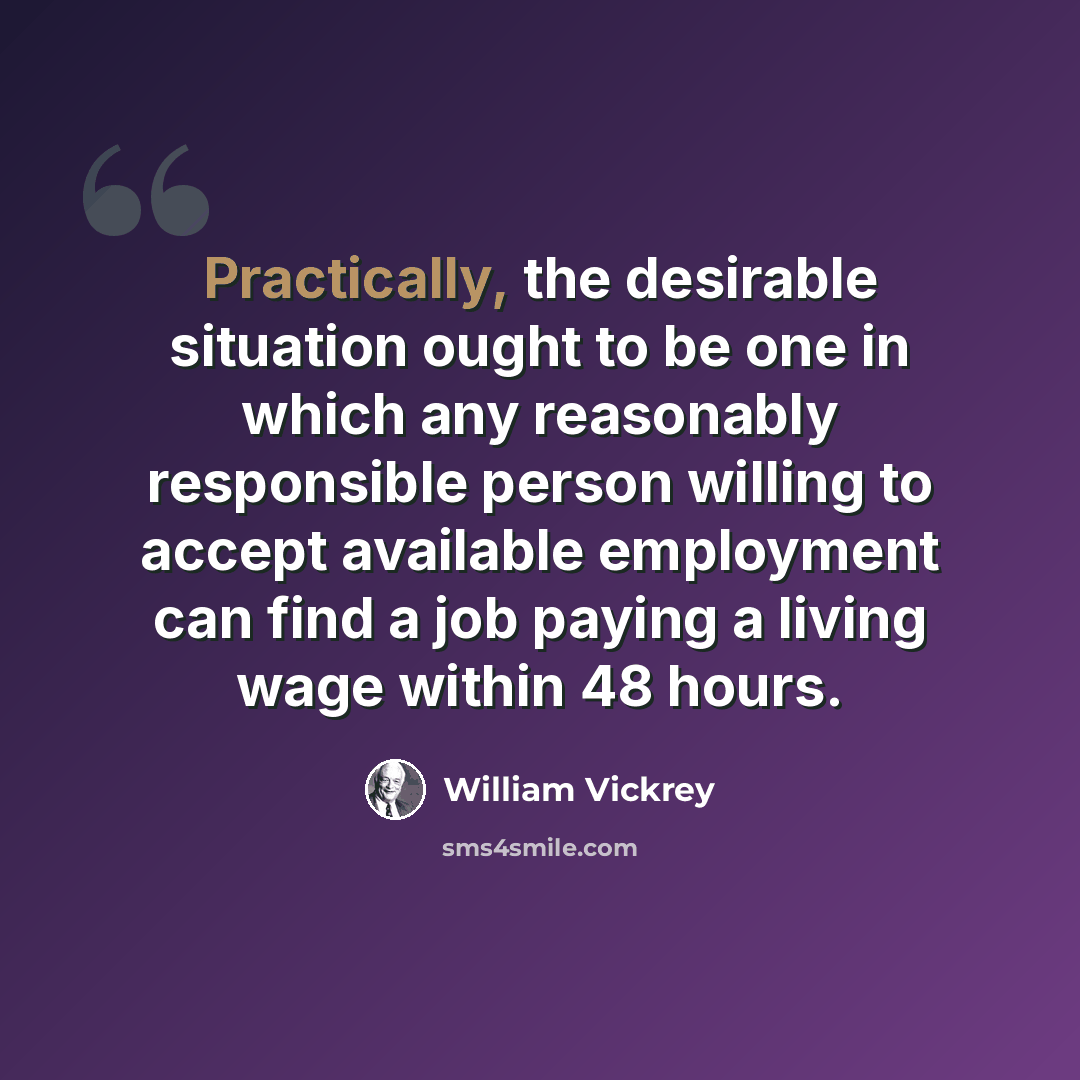“Practically, the desirable situation ought to be one in which any reasonably responsible person willing to accept available employment can find a job paying a living wage within 48 hours.” quote by William Vickrey