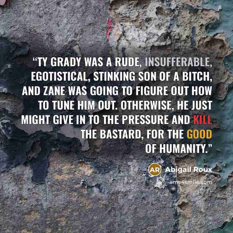 “Ty Grady was a rude, insufferable, egotistical, stinking son of a bitch, and Zane was going to figure out how to tune him out. Otherwise, he just might give in to the pressure and kill the bastard, for the good of humanity.” quote by Abigail Roux