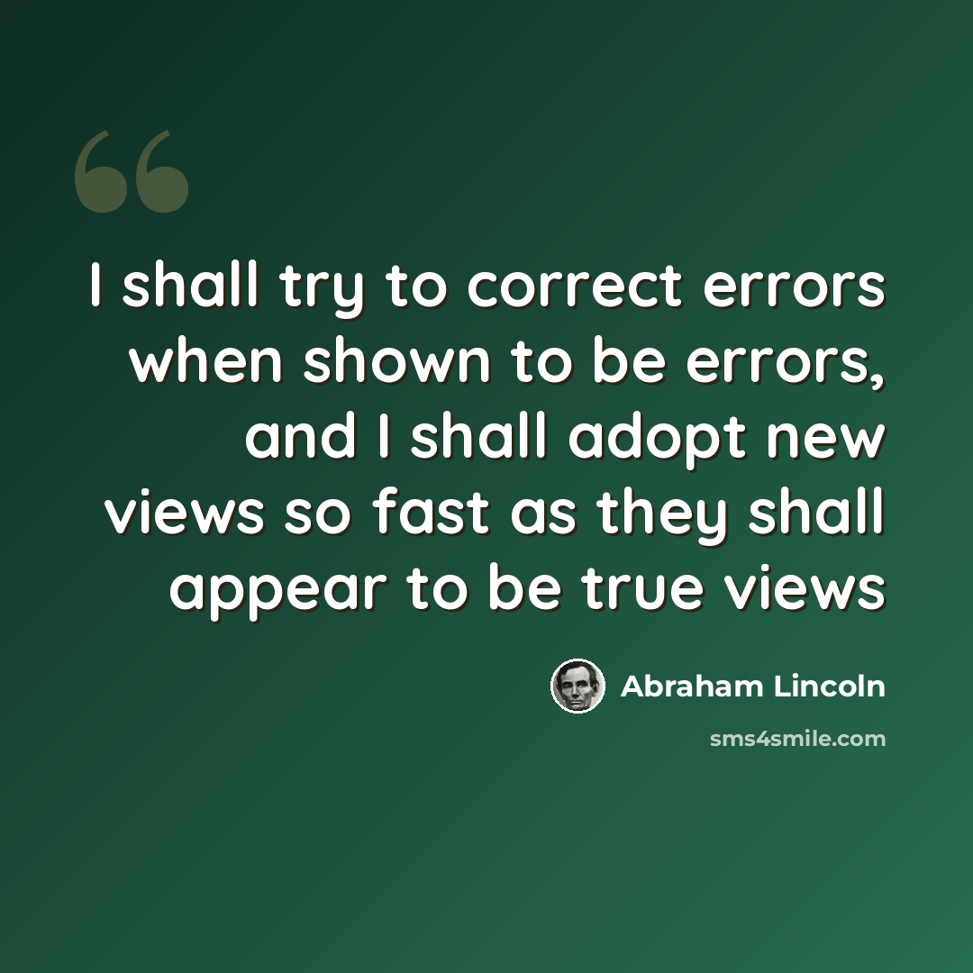 “I shall try to correct errors when shown to be errors, and I shall adopt new views so fast as they shall appear to be true views” quote by Abraham Lincoln