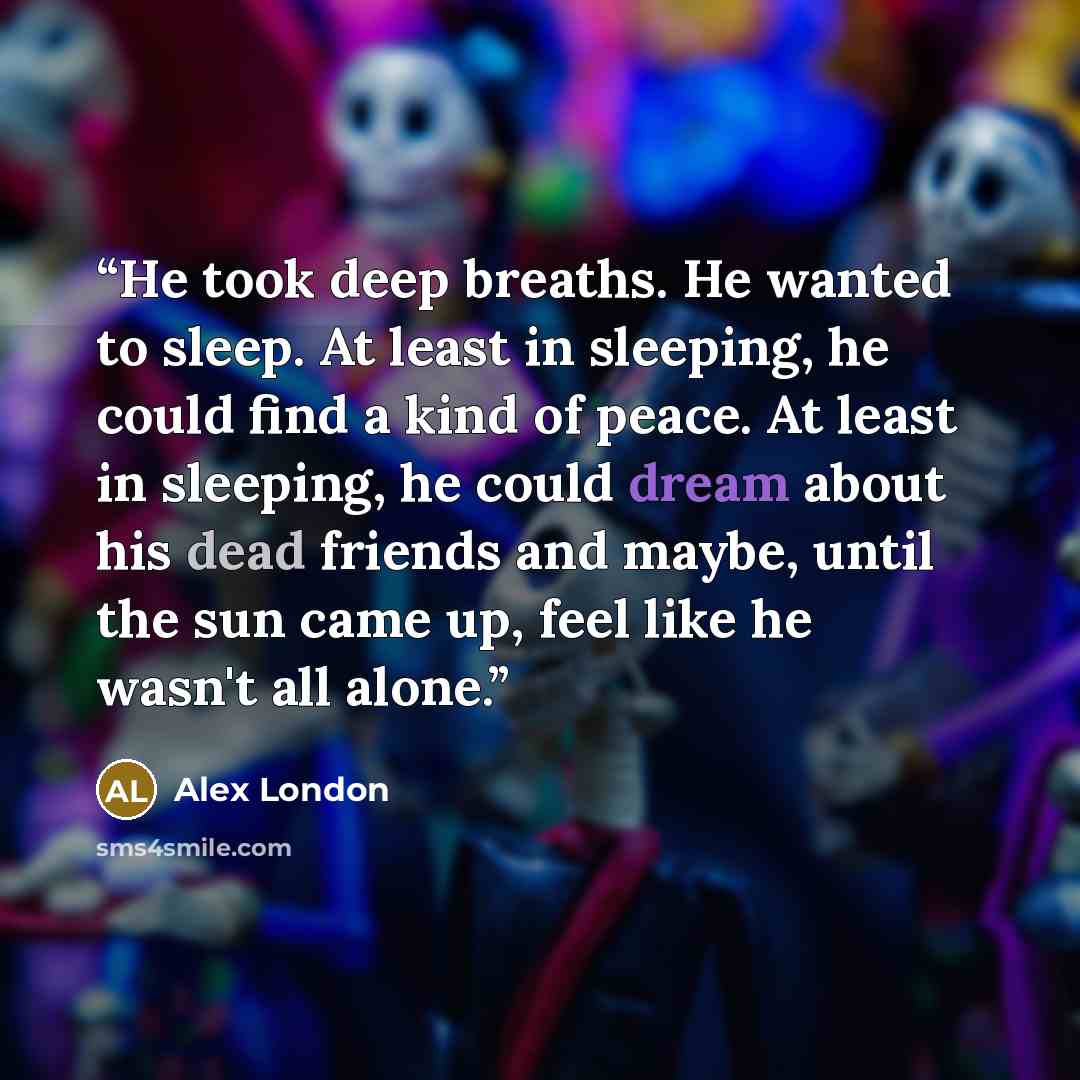 “He took deep breaths. He wanted to sleep. At least in sleeping, he could find a kind of peace. At least in sleeping, he could dream about his dead friends and maybe, until the sun came up, feel like he wasn't all alone.” quote by Alex London