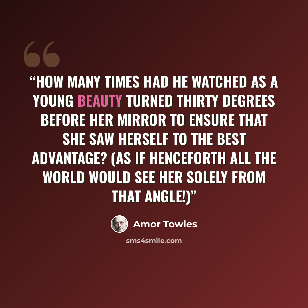 “How many times had he watched as a young beauty turned thirty degrees before her mirror to ensure that she saw herself to the best advantage? (As if henceforth all the world would see her solely from that angle!)” quote by Amor Towles