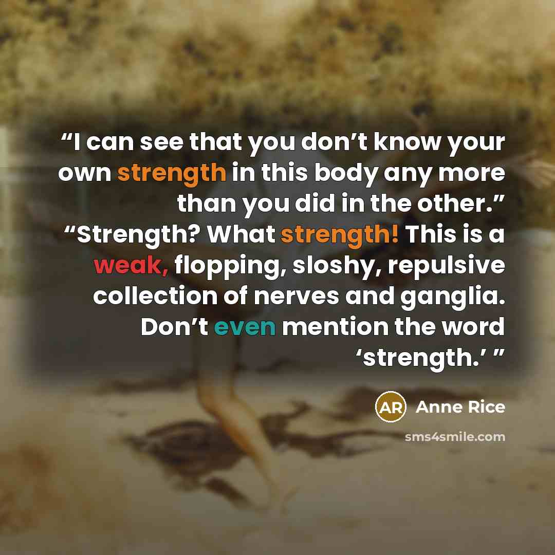 “I can see that you don’t know your own strength in this body any more than you did in the other.” “Strength? What strength! This is a weak, flopping, sloshy, repulsive collection of nerves and ganglia. Don’t even mention the word ‘strength.’” quote by Anne Rice