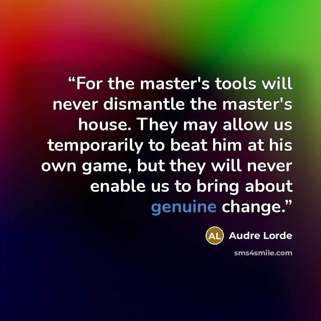 “For the master's tools will never dismantle the master's house. They may allow us temporarily to beat him at his own game, but they will never enable us to bring about genuine change.” quote by Audre Lorde
