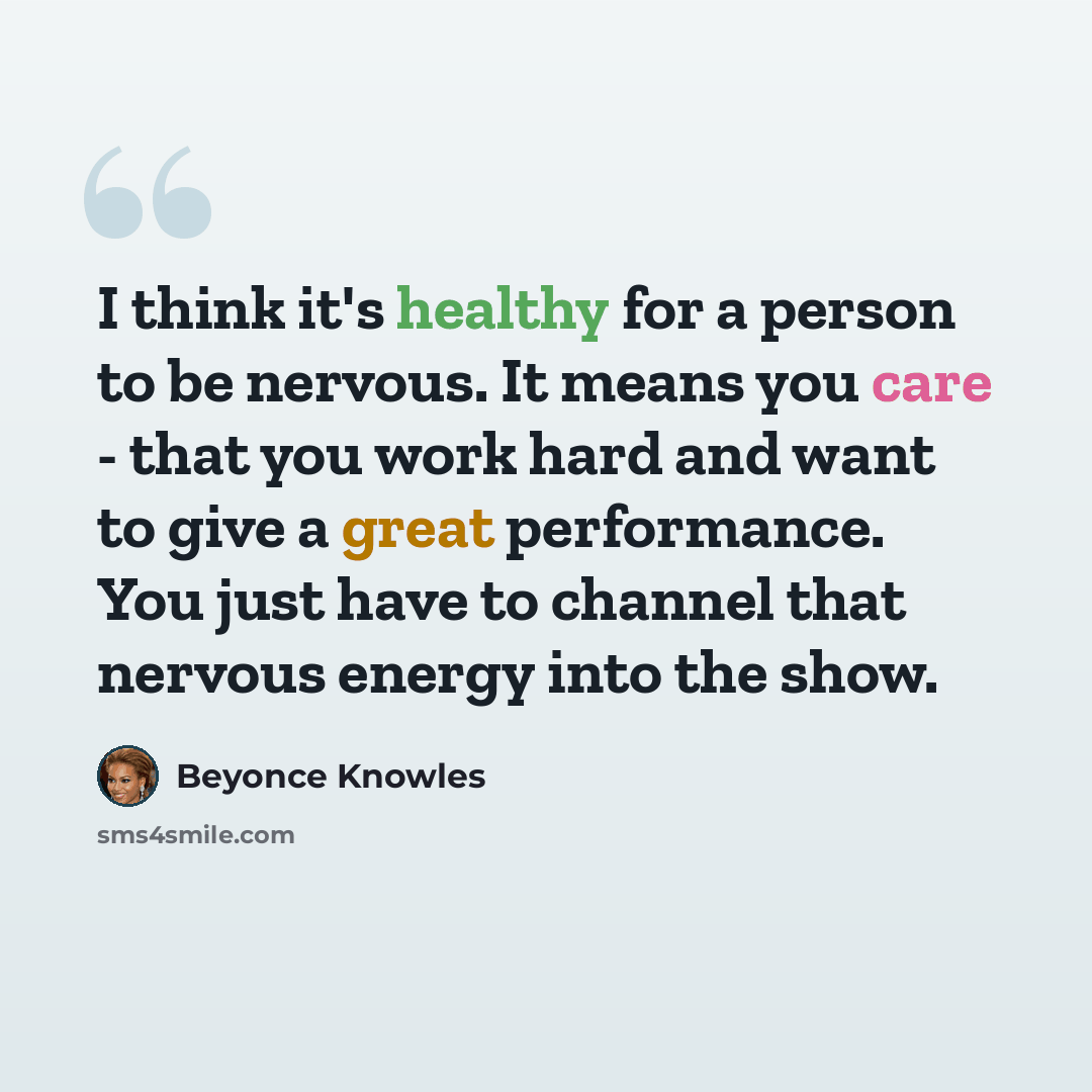 “I think it's healthy for a person to be nervous. It means you care - that you work hard and want to give a great performance. You just have to channel that nervous energy into the show.” quote by Beyonce Knowles