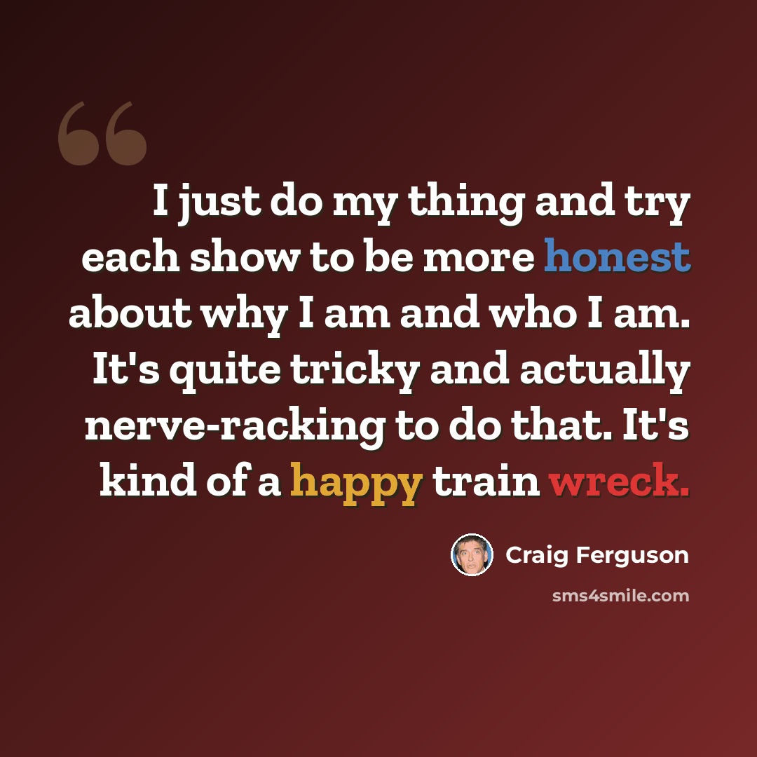“I just do my thing and try each show to be more honest about why I am and who I am. It's quite tricky and actually nerve-racking to do that. It's kind of a happy train wreck.” quote by Craig Ferguson