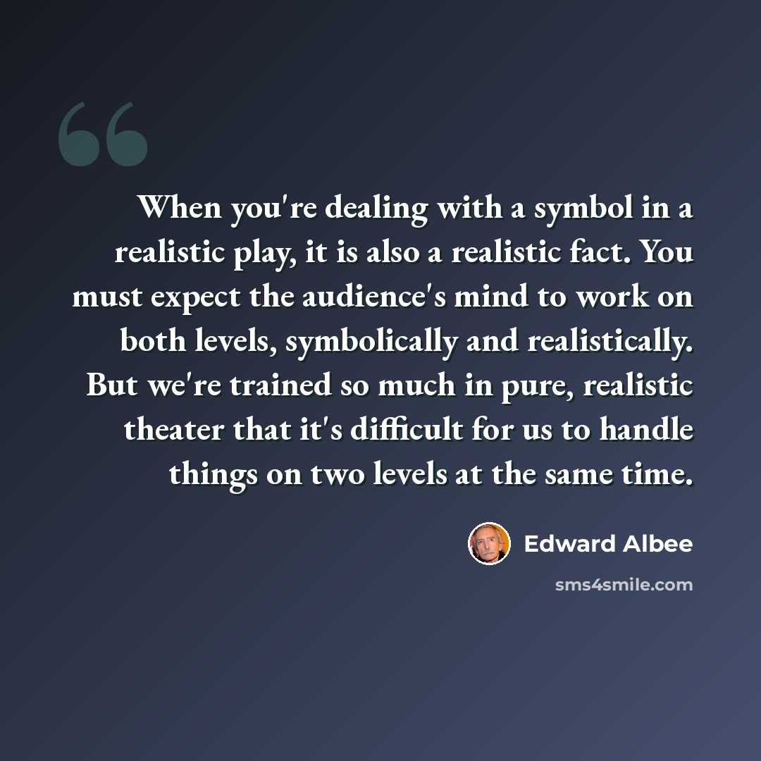 “When you're dealing with a symbol in a realistic play, it is also a realistic fact. You must expect the audience's mind to work on both levels, symbolically and realistically. But we're trained so much in pure, realistic theater that it's difficult for us to handle things on two levels at the same…” quote by Edward Albee