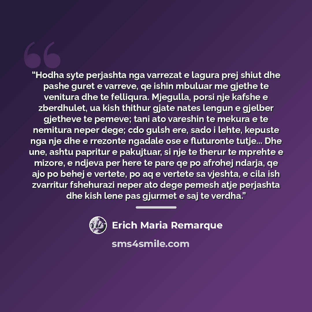“Hodha syte perjashta nga varrezat e lagura prej shiut dhe pashe guret e varreve, qe ishin mbuluar me gjethe te venitura dhe te felliqura. Mjegulla, porsi nje kafshe e zberdhulet, ua kish thithur gjate nates lengun e gjelber gjetheve te pemeve; tani ato vareshin te mekura e te nemitura neper dege…” quote by Erich Maria Remarque