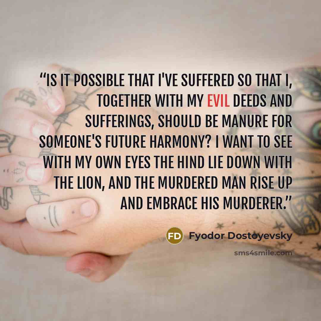 “Is it possible that I've suffered so that I, together with my evil deeds and sufferings, should be manure for someone's future harmony? I want to see with my own eyes the hind lie down with the lion, and the murdered man rise up and embrace his murderer.” quote by Fyodor Dostoyevsky
