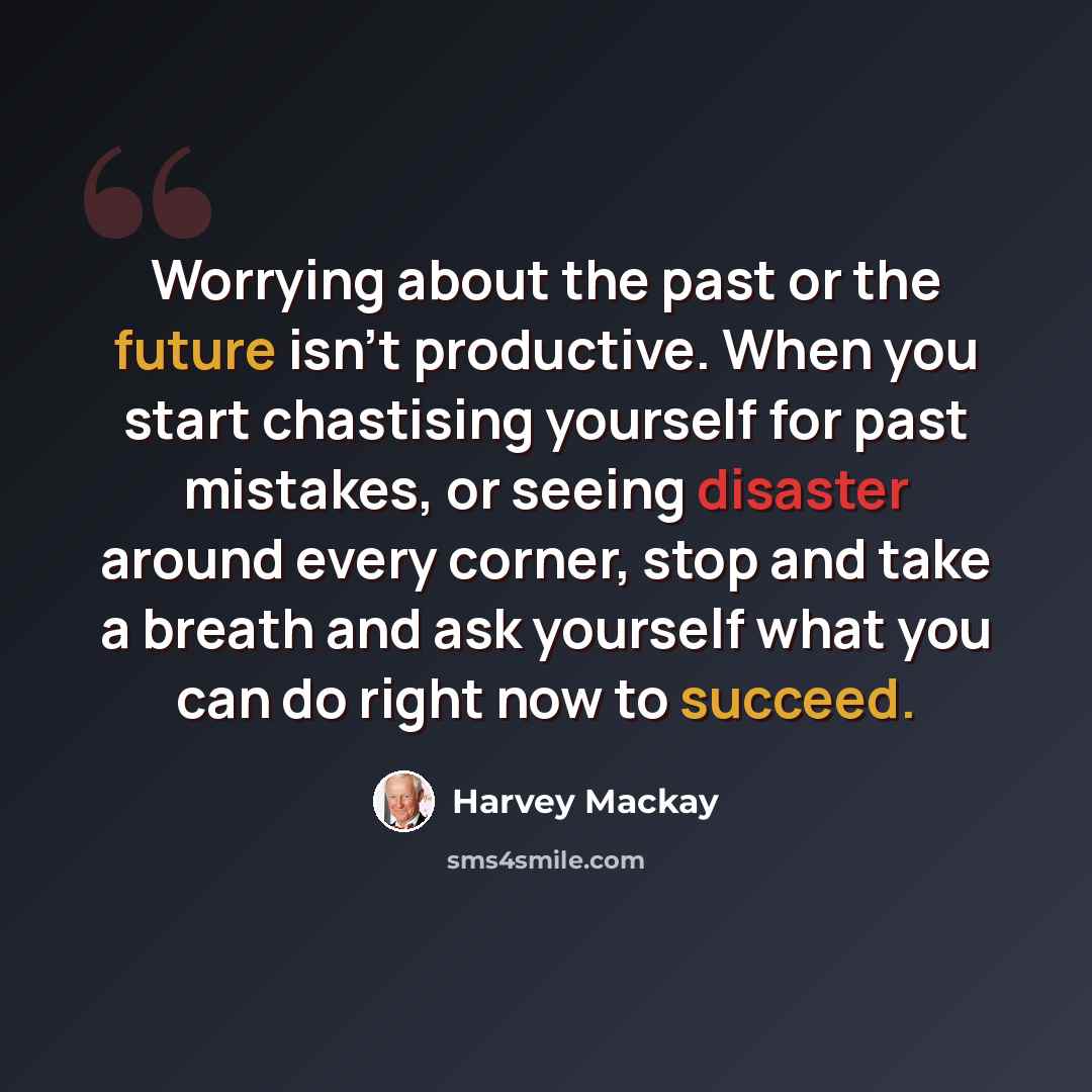 “Worrying about the past or the future isn't productive. When you start chastising yourself for past mistakes, or seeing disaster around every corner, stop and take a breath and ask yourself what you can do right now to succeed.” quote by Harvey Mackay