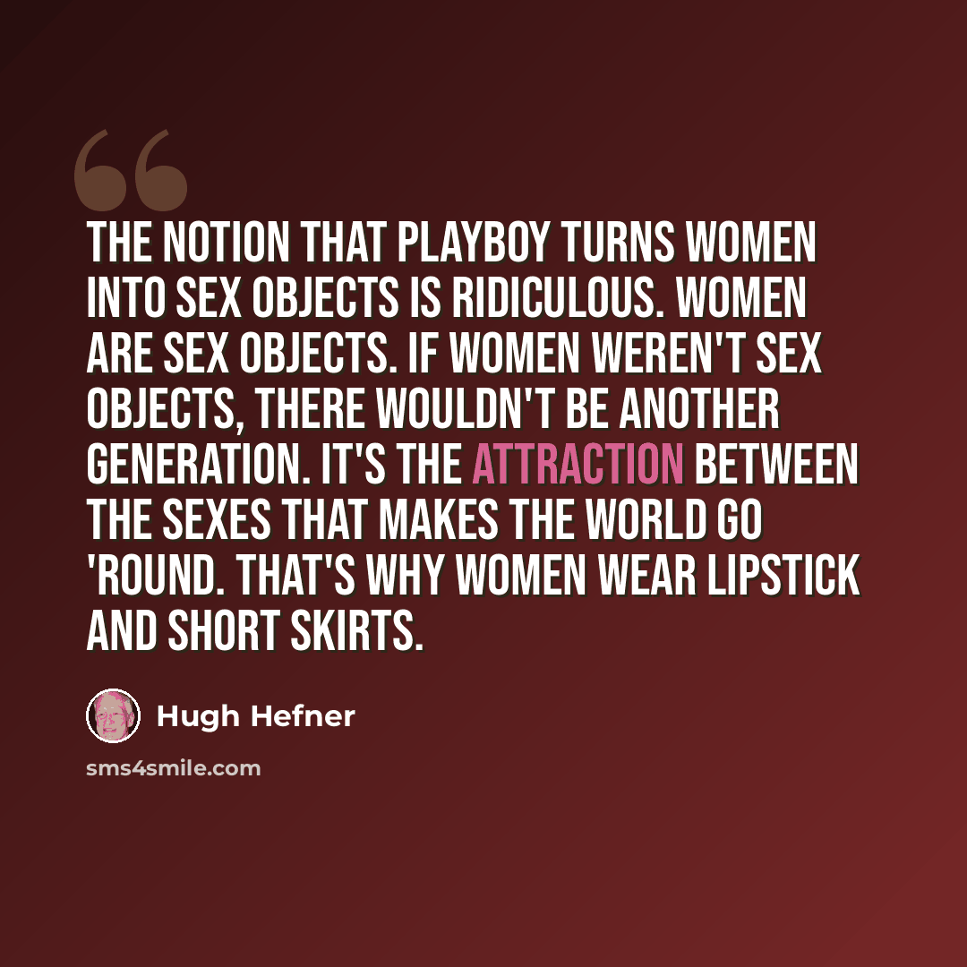 “The notion that Playboy turns women into sex objects is ridiculous. Women are sex objects. If women weren't sex objects, there wouldn't be another generation. It's the attraction between the sexes that makes the world go 'round. That's why women wear lipstick and short skirts.” quote by Hugh Hefner
