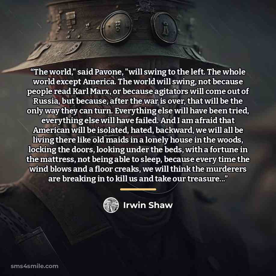“The world," said Pavone, "will swing to the left. The whole world except America. The world will swing, not because people read Karl Marx, or because agitators will come out of Russia, but because, after the war is over, that will be the only way they can turn. Everything else will have been…” quote by Irwin Shaw