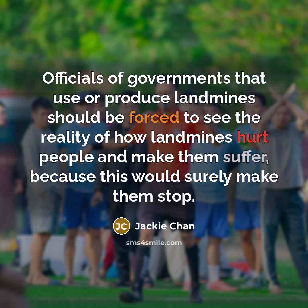 “Officials of governments that use or produce landmines should be forced to see the reality of how landmines hurt people and make them suffer, because this would surely make them stop.” quote by Jackie Chan