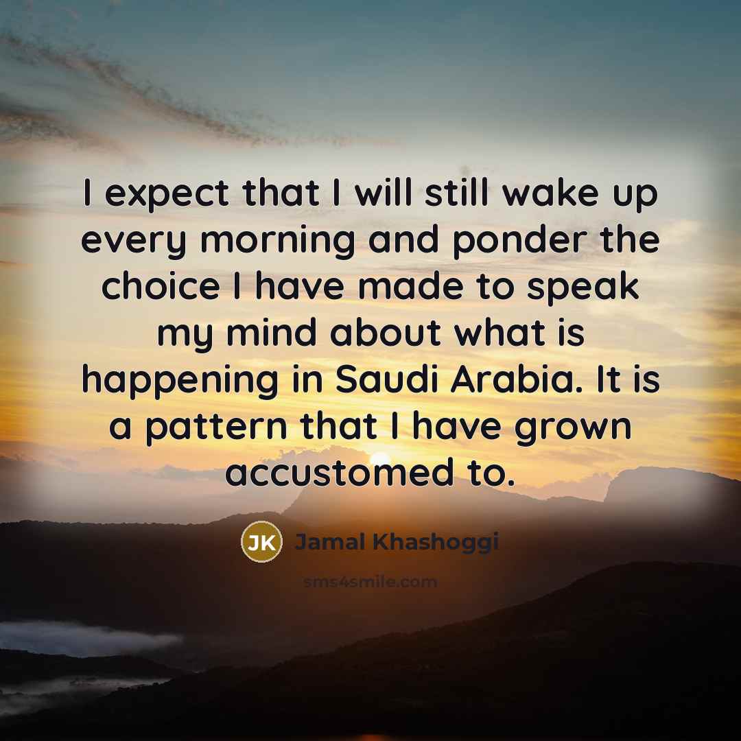“I expect that I will still wake up every morning and ponder the choice I have made to speak my mind about what is happening in Saudi Arabia. It is a pattern that I have grown accustomed to.” quote by Jamal Khashoggi