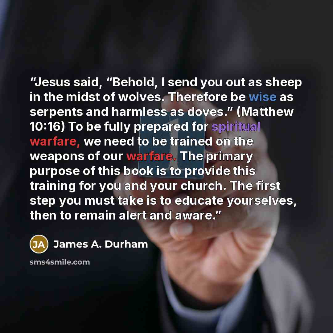 “Jesus said, “Behold, I send you out as sheep in the midst of wolves. Therefore be wise as serpents and harmless as doves.” (Matthew 10:16) To be fully prepared for spiritual warfare, we need to be trained on the weapons of our warfare. The primary purpose of this book is to provide this training…” quote by James A. Durham