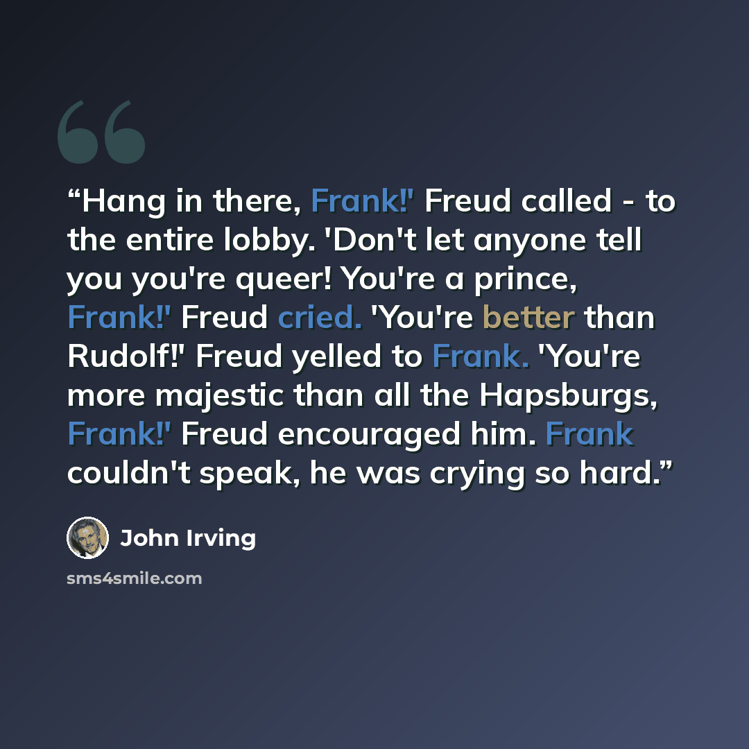 “Hang in there, Frank!' Freud called - to the entire lobby. 'Don't let anyone tell you you're queer! You're a prince, Frank!' Freud cried. 'You're better than Rudolf!' Freud yelled to Frank. 'You're more majestic than all the Hapsburgs, Frank!' Freud encouraged him. Frank couldn't speak, he was…” quote by John Irving