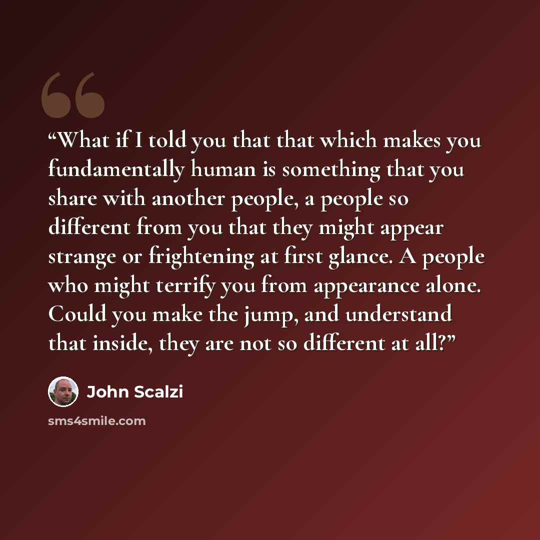 “What if I told you that that which makes you fundamentally human is something that you share with another people, a people so different from you that they might appear strange or frightening at first glance. A people who might terrify you from appearance alone. Could you make the jump, and…” quote by John Scalzi