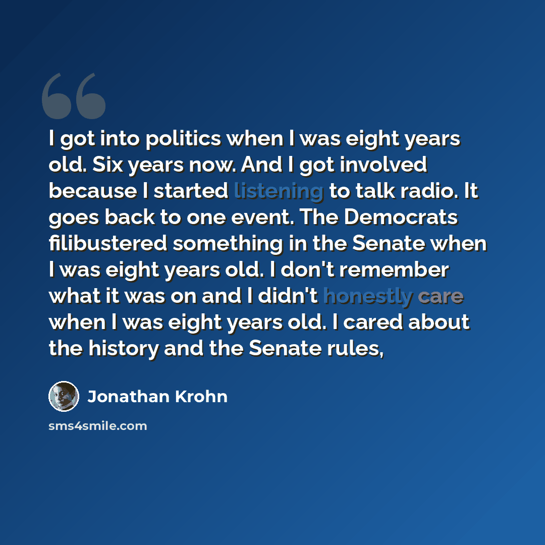 “I got into politics when I was eight years old. Six years now. And I got involved because I started listening to talk radio. It goes back to one event. The Democrats filibustered something in the Senate when I was eight years old. I don't remember what it was on and I didn't honestly care when I…” quote by Jonathan Krohn