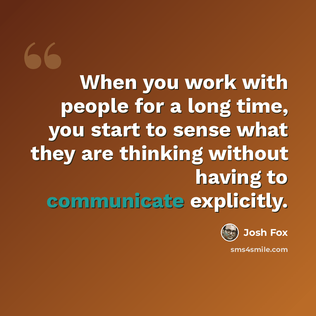 “When you work with people for a long time, you start to sense what they are thinking without having to communicate explicitly.” quote by Josh Fox