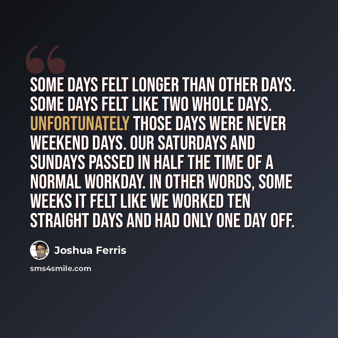 “Some days felt longer than other days. Some days felt like two whole days. Unfortunately those days were never weekend days. Our Saturdays and Sundays passed in half the time of a normal workday. In other words, some weeks it felt like we worked ten straight days and had only one day off.” quote by Joshua Ferris