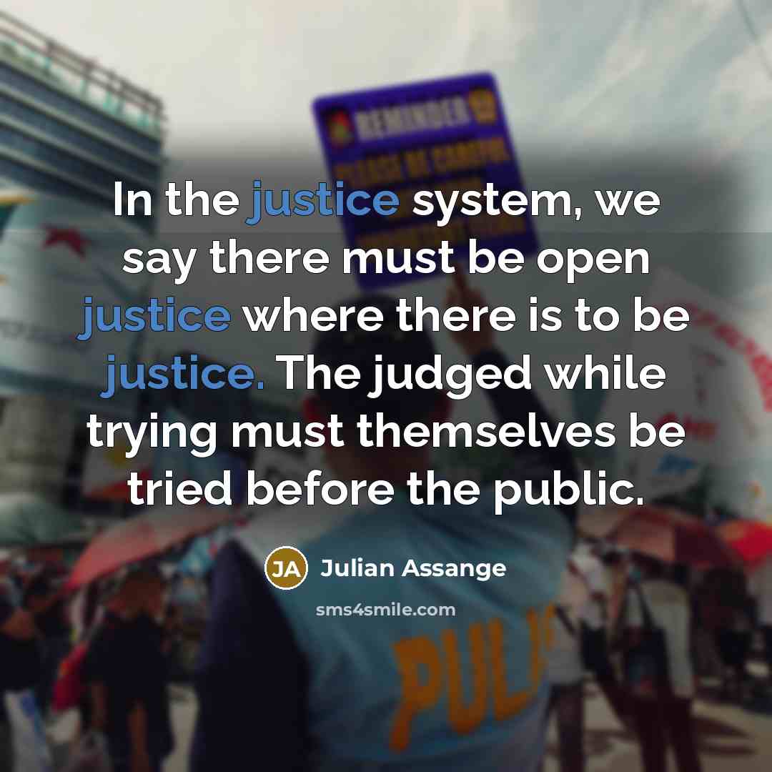 “In the justice system, we say there must be open justice where there is to be justice. The judged while trying must themselves be tried before the public.” quote by Julian Assange