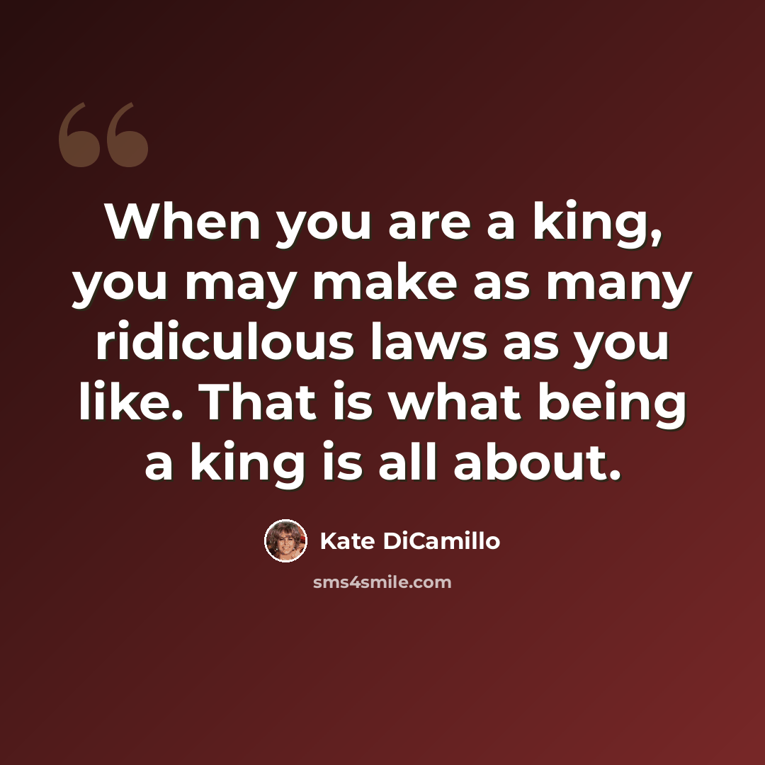 “When you are a king, you may make as many ridiculous laws as you like. That is what being a king is all about.” quote by Kate DiCamillo