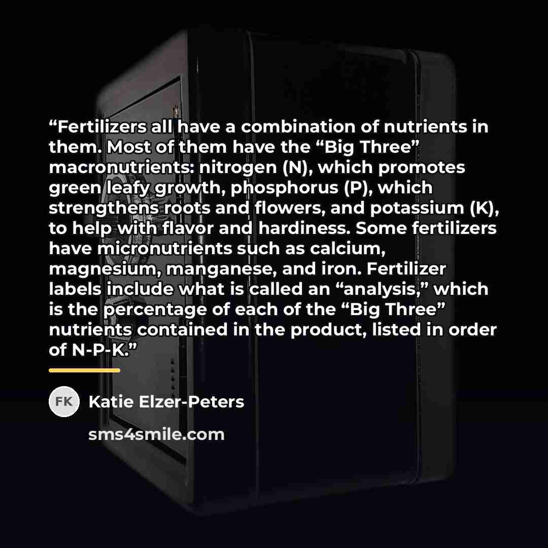 “Fertilizers all have a combination of nutrients in them. Most of them have the “Big Three” macronutrients: nitrogen (N), which promotes green leafy growth, phosphorus (P), which strengthens roots and flowers, and potassium (K), to help with flavor and hardiness. Some fertilizers have…” quote by Katie Elzer-Peters