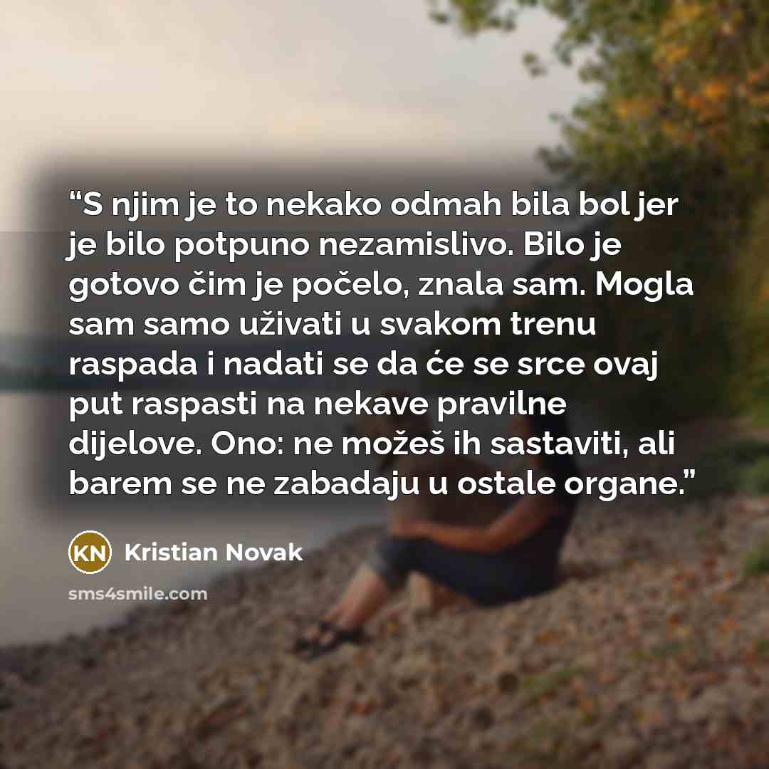 “S njim je to nekako odmah bila bol jer je bilo potpuno nezamislivo. Bilo je gotovo čim je počelo, znala sam. Mogla sam samo uživati u svakom trenu raspada i nadati se da će se srce ovaj put raspasti na nekave pravilne dijelove. Ono: ne možeš ih sastaviti, ali barem se ne zabadaju u ostale organe.” quote by Kristian Novak