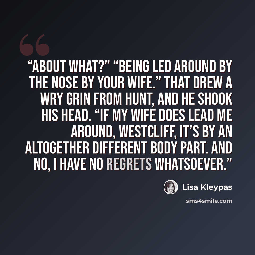 “About what?” “Being led around by the nose by your wife.” That drew a wry grin from Hunt, and he shook his head. “If my wife does lead me around, Westcliff, it’s by an altogether different body part. And no, I have no regrets whatsoever.” quote by Lisa Kleypas