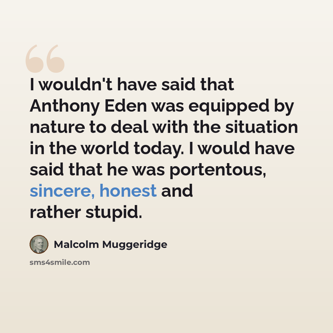 “I wouldn't have said that Anthony Eden was equipped by nature to deal with the situation in the world today. I would have said that he was portentous, sincere, honest and rather stupid.” quote by Malcolm Muggeridge