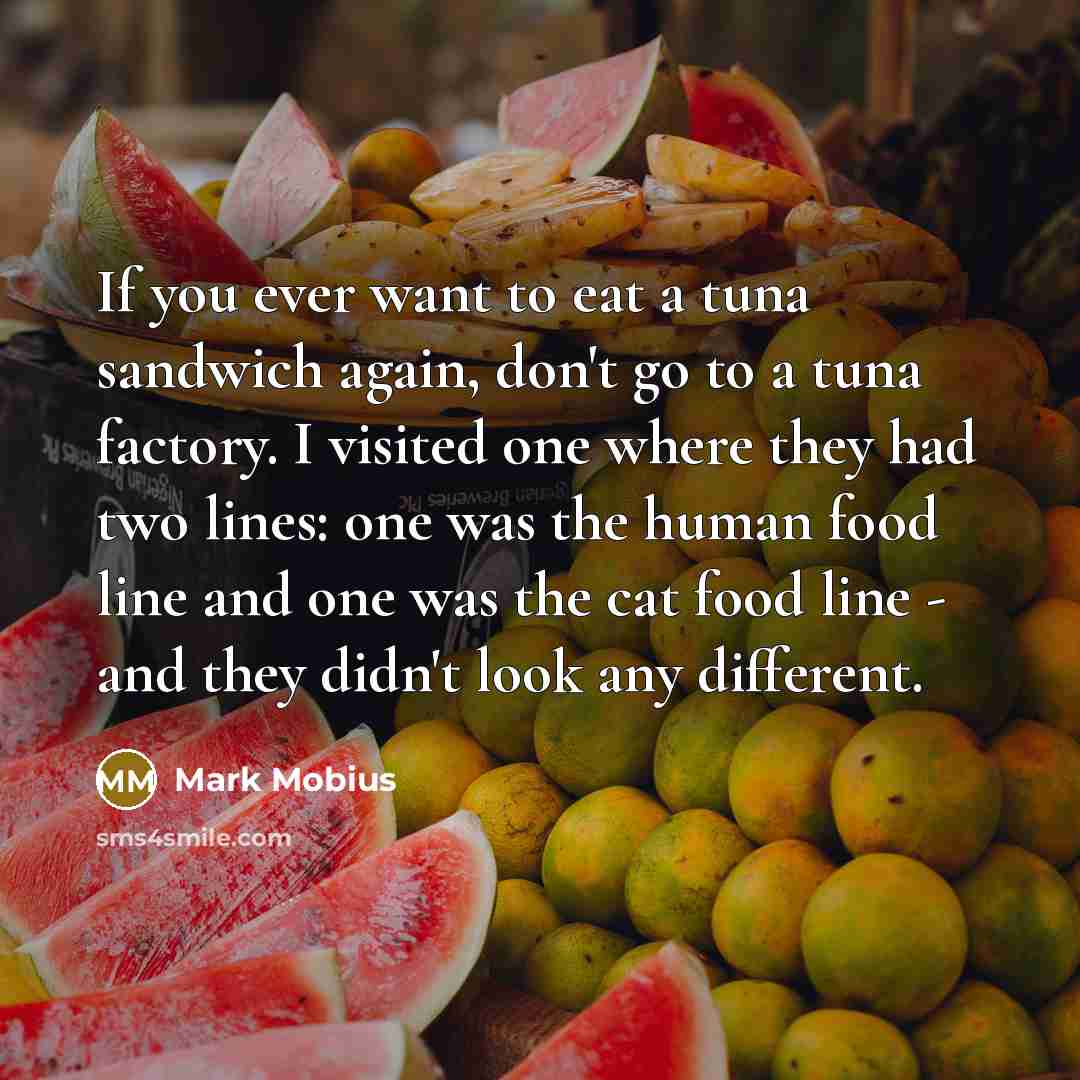 “If you ever want to eat a tuna sandwich again, don't go to a tuna factory. I visited one where they had two lines: one was the human food line and one was the cat food line - and they didn't look any different.” quote by Mark Mobius