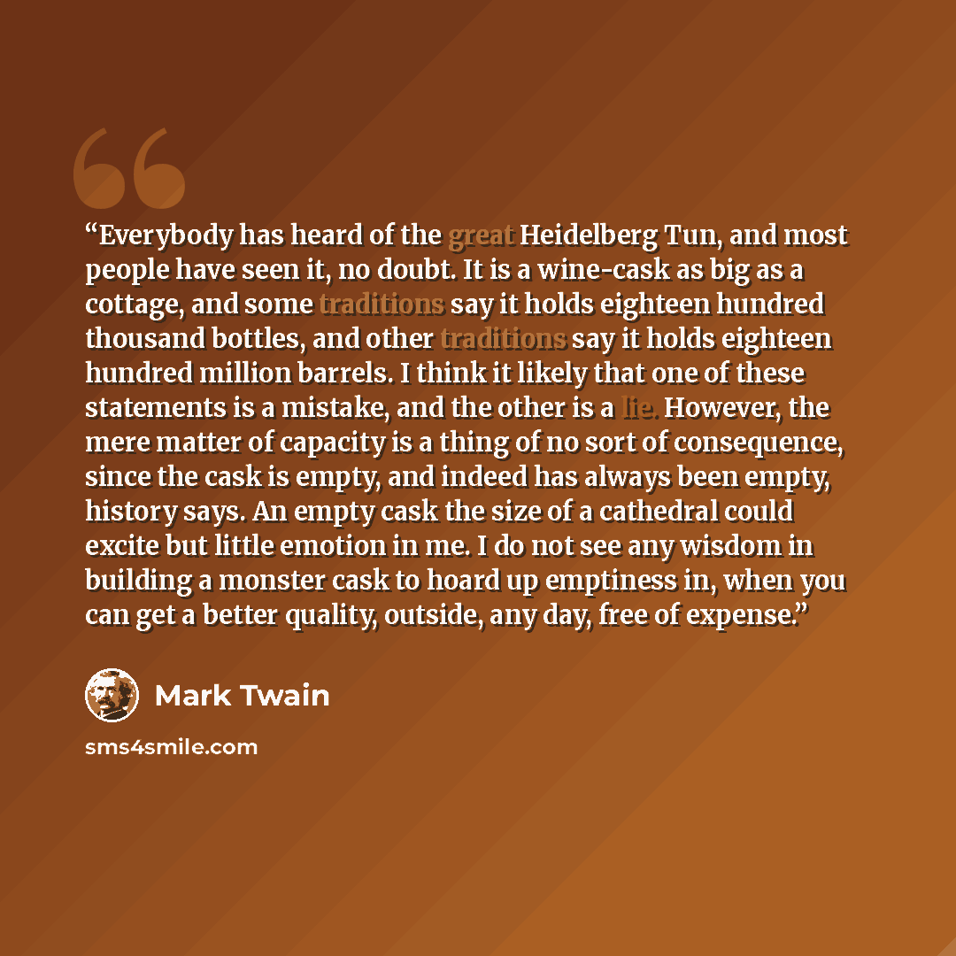 “Everybody has heard of the great Heidelberg Tun, and most people have seen it, no doubt. It is a wine-cask as big as a cottage, and some traditions say it holds eighteen hundred thousand bottles, and other traditions say it holds eighteen hundred million barrels. I think it likely that one of…” quote by Mark Twain