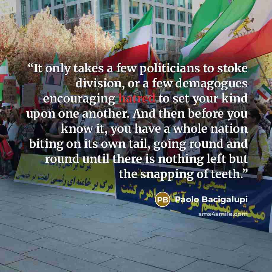 “It only takes a few politicians to stoke division, or a few demagogues encouraging hatred to set your kind upon one another. And then before you know it, you have a whole nation biting on its own tail, going round and round until there is nothing left but the snapping of teeth.” quote by Paolo Bacigalupi