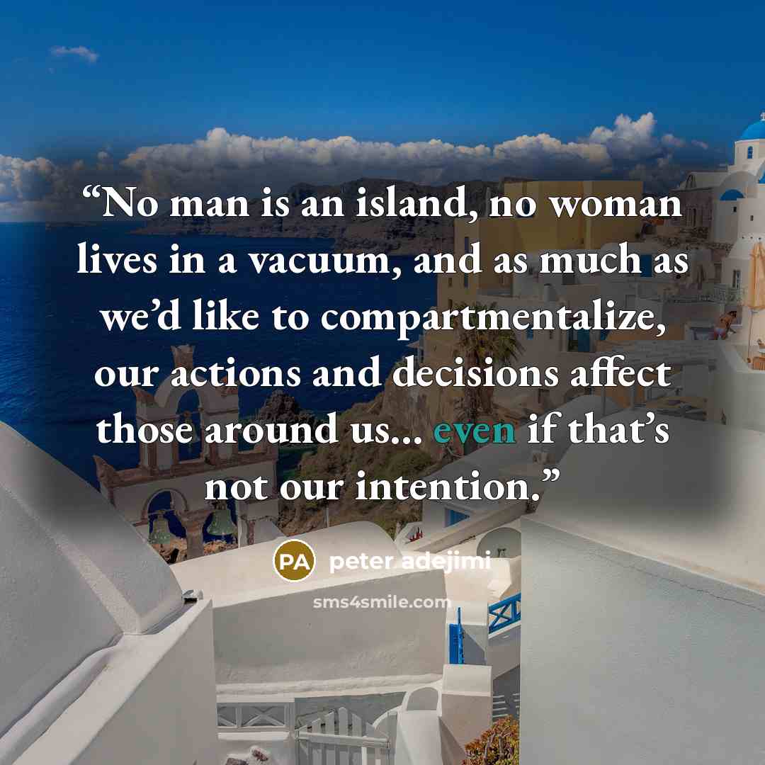 “No man is an island, no woman lives in a vacuum, and as much as we’d like to compartmentalize, our actions and decisions affect those around us… even if that’s not our intention.” quote by peter adejimi