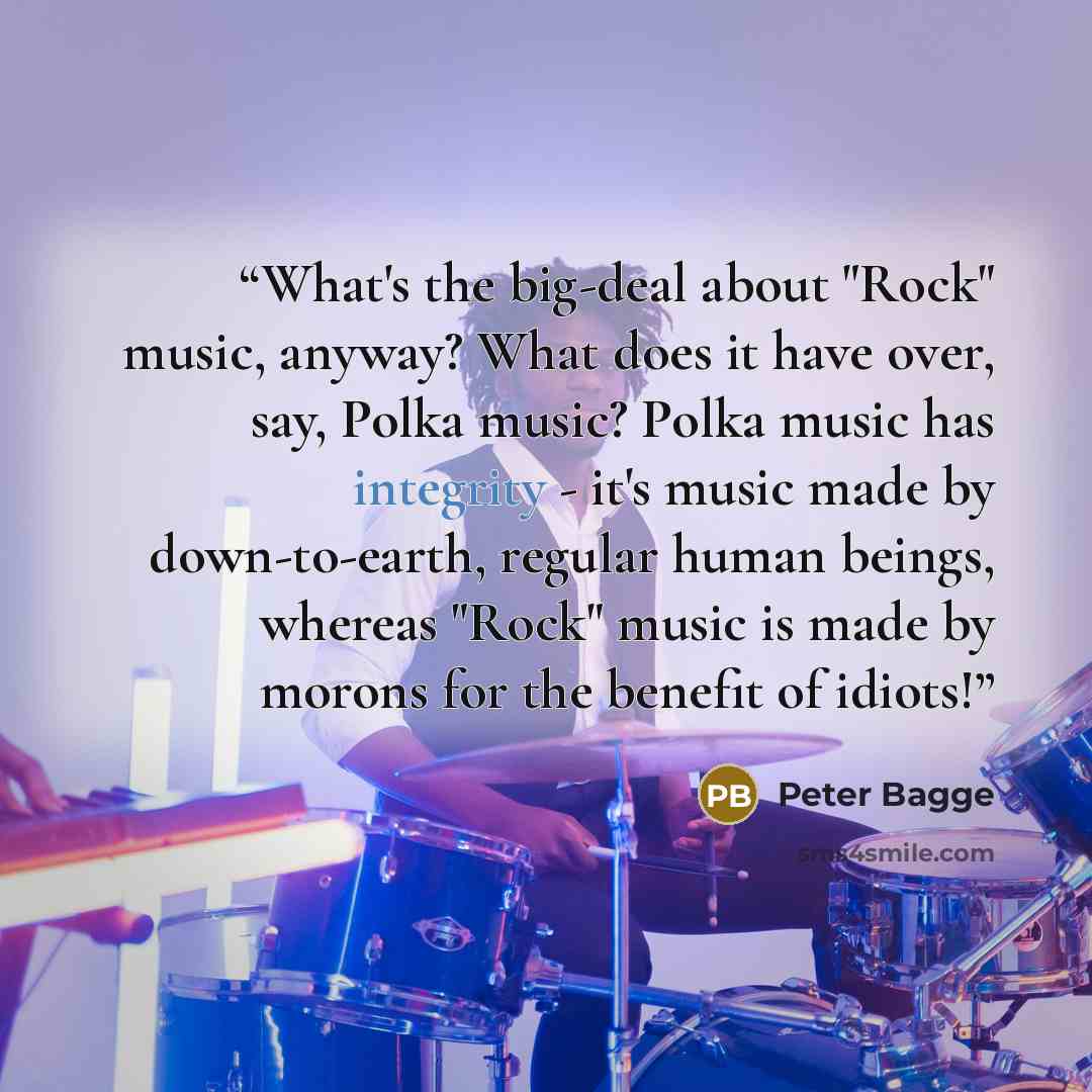 “What's the big-deal about "Rock" music, anyway? What does it have over, say, Polka music? Polka music has integrity - it's music made by down-to-earth, regular human beings, whereas "Rock" music is made by morons for the benefit of idiots!” quote by Peter Bagge