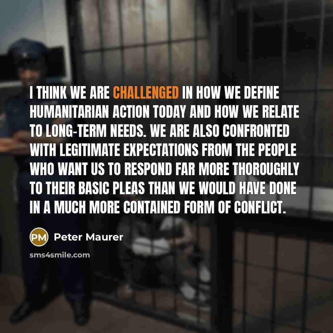 “I think we are challenged in how we define humanitarian action today and how we relate to long-term needs. We are also confronted with legitimate expectations from the people who want us to respond far more thoroughly to their basic pleas than we would have done in a much more contained form of…” quote by Peter Maurer
