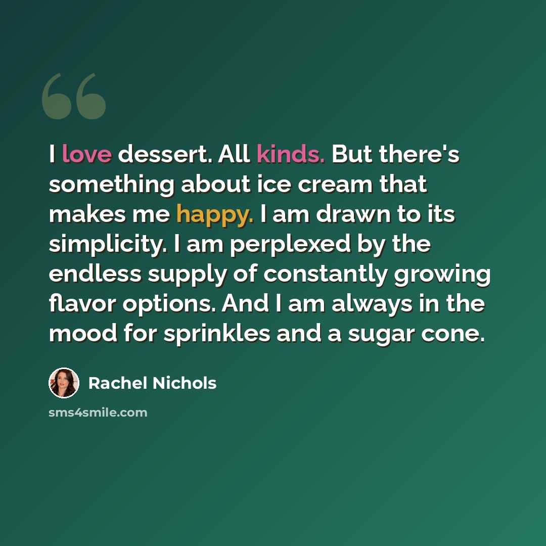 “I love dessert. All kinds. But there's something about ice cream that makes me happy. I am drawn to its simplicity. I am perplexed by the endless supply of constantly growing flavor options. And I am always in the mood for sprinkles and a sugar cone.” quote by Rachel Nichols