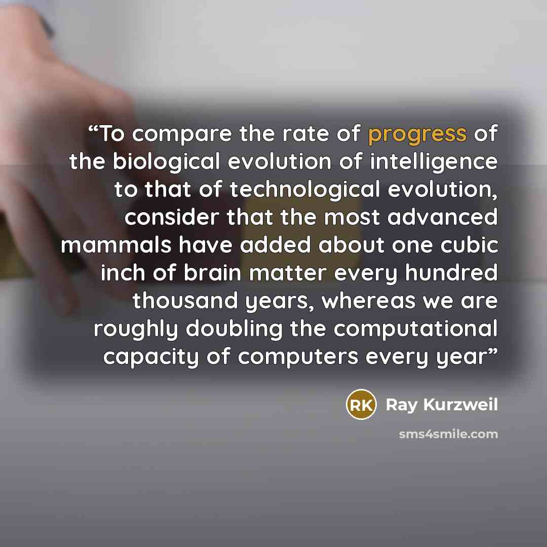 “To compare the rate of progress of the biological evolution of intelligence to that of technological evolution, consider that the most advanced mammals have added about one cubic inch of brain matter every hundred thousand years, whereas we are roughly doubling the computational capacity of…” quote by Ray Kurzweil