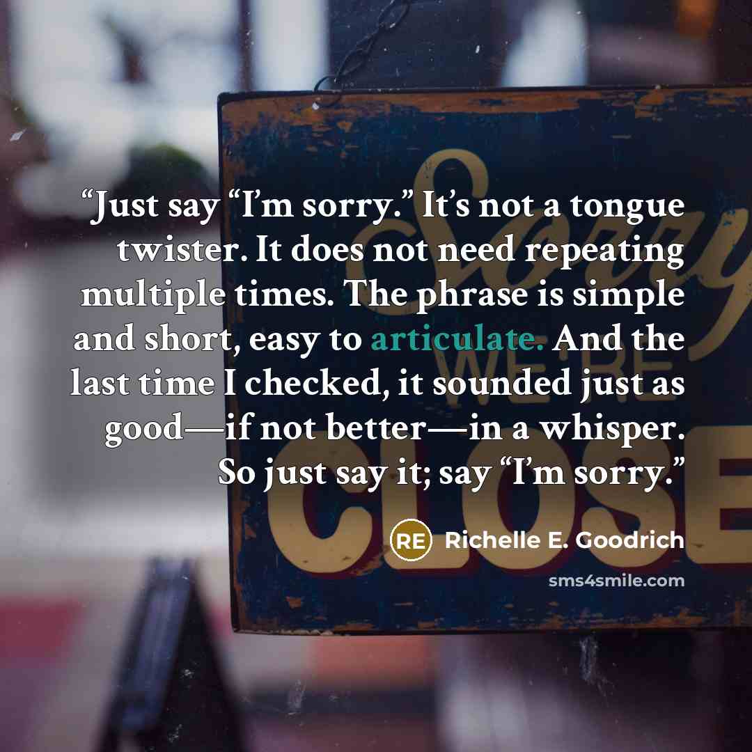 “Just say “I’m sorry.” It’s not a tongue twister. It does not need repeating multiple times. The phrase is simple and short, easy to articulate. And the last time I checked, it sounded just as good—if not better—in a whisper. So just say it; say “I’m sorry.” quote by Richelle E. Goodrich
