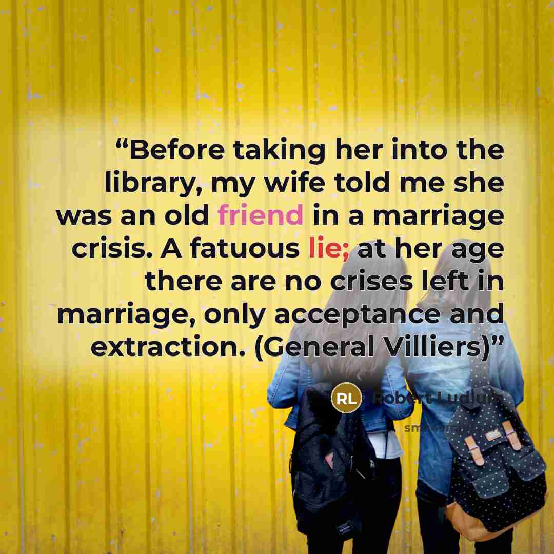 “Before taking her into the library, my wife told me she was an old friend in a marriage crisis. A fatuous lie; at her age there are no crises left in marriage, only acceptance and extraction. (General Villiers)” quote by Robert Ludlum