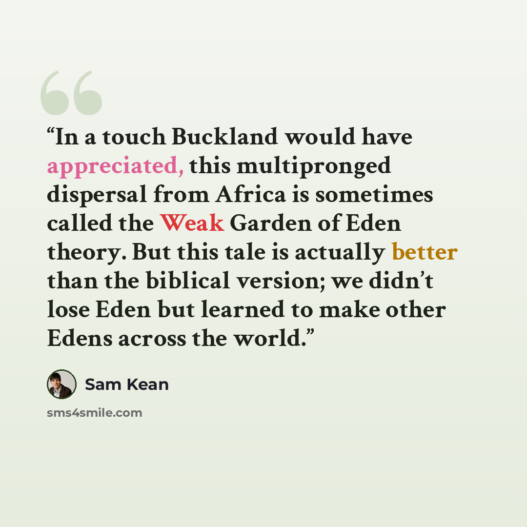 “In a touch Buckland would have appreciated, this multipronged dispersal from Africa is sometimes called the Weak Garden of Eden theory. But this tale is actually better than the biblical version; we didn’t lose Eden but learned to make other Edens across the world.” quote by Sam Kean