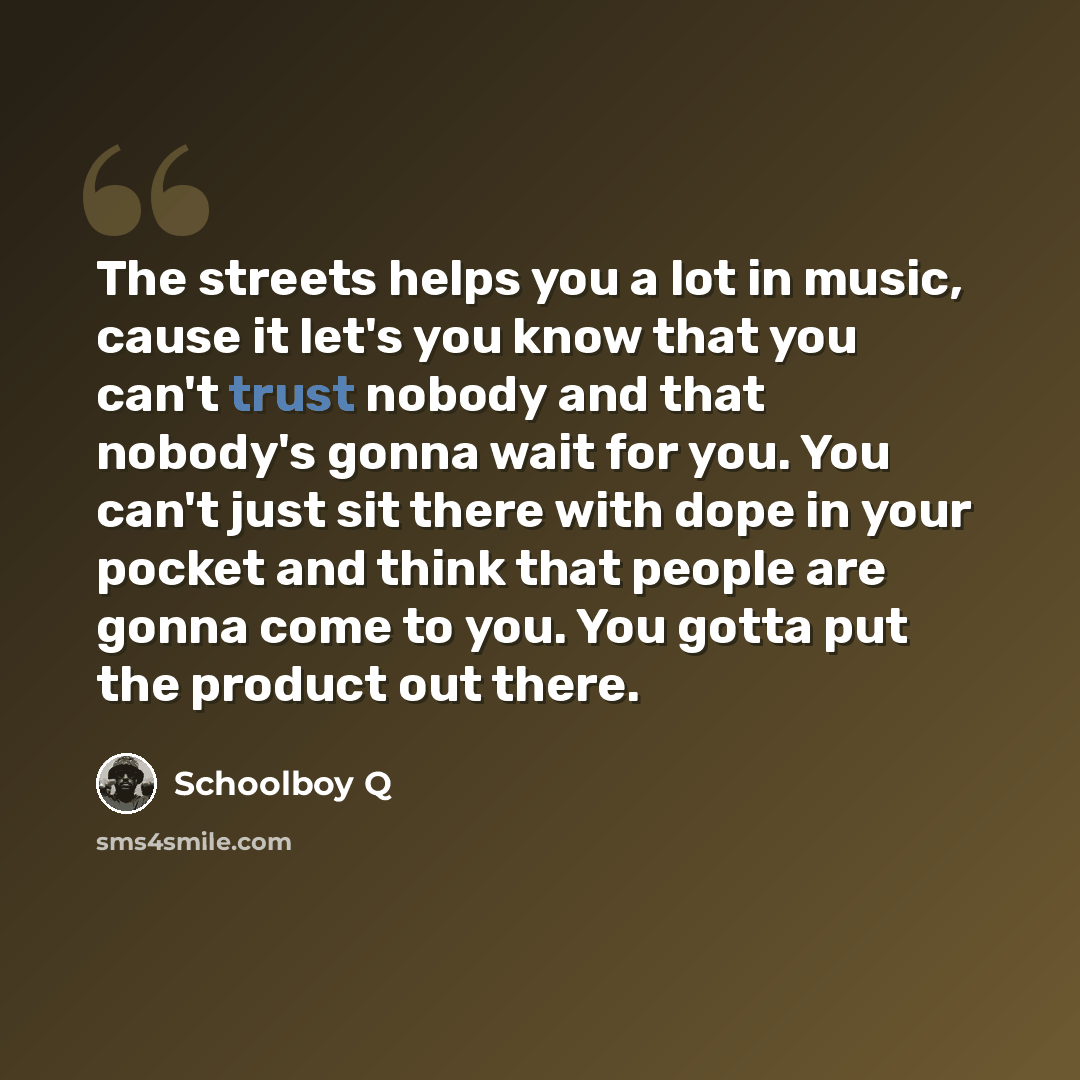 “The streets helps you a lot in music, cause it let's you know that you can't trust nobody and that nobody's gonna wait for you. You can't just sit there with dope in your pocket and think that people are gonna come to you. You gotta put the product out there.” quote by Schoolboy Q