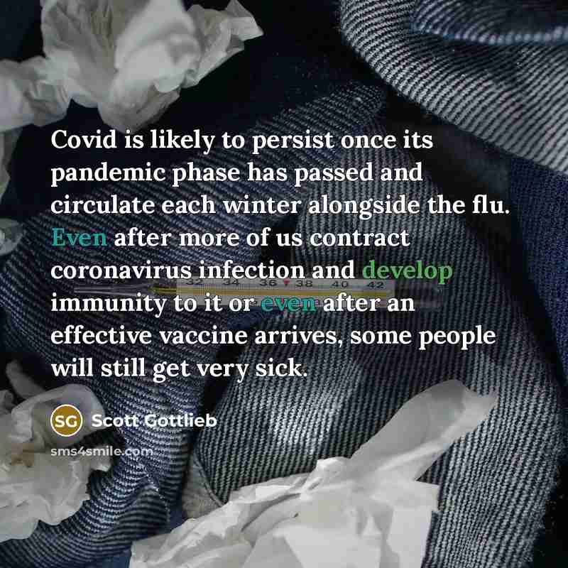 “Covid is likely to persist once its pandemic phase has passed and circulate each winter alongside the flu. Even after more of us contract coronavirus infection and develop immunity to it or even after an effective vaccine arrives, some people will still get very sick.” quote by Scott Gottlieb