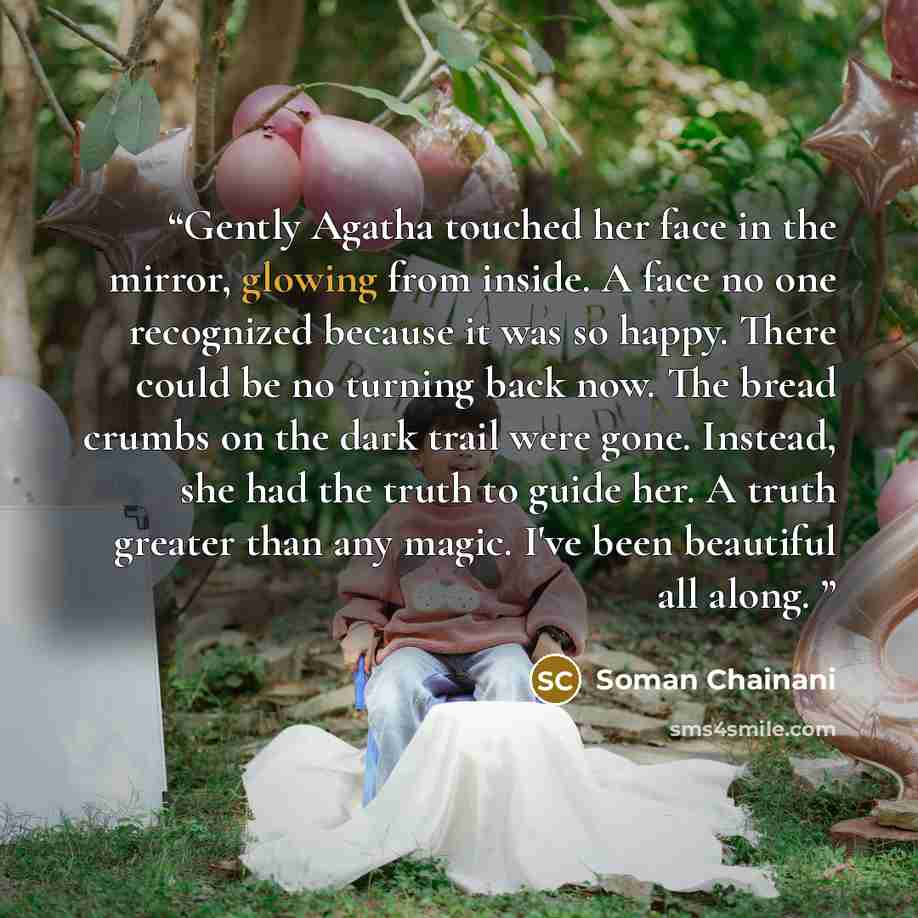 “Gently Agatha touched her face in the mirror, glowing from inside. A face no one recognized because it was so happy. There could be no turning back now. The bread crumbs on the dark trail were gone. Instead, she had the truth to guide her. A truth greater than any magic. I've been beautiful all…” quote by Soman Chainani